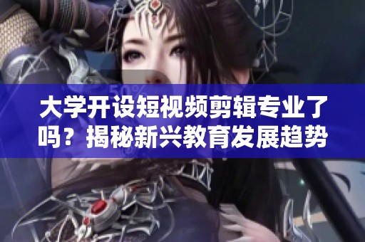 大学开设短视频剪辑专业了吗？揭秘新兴教育发展趋势