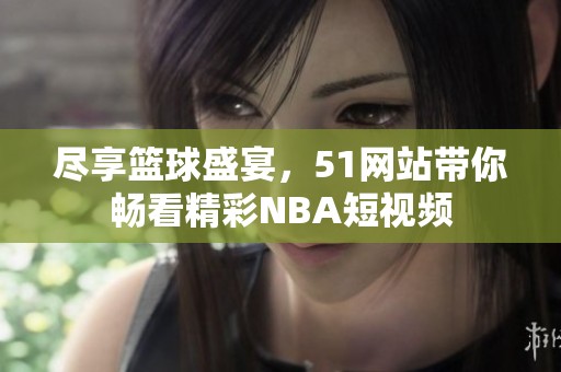 尽享篮球盛宴，51网站带你畅看精彩NBA短视频