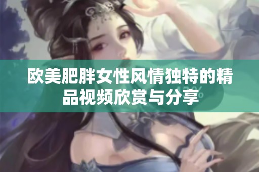 欧美肥胖女性风情独特的精品视频欣赏与分享