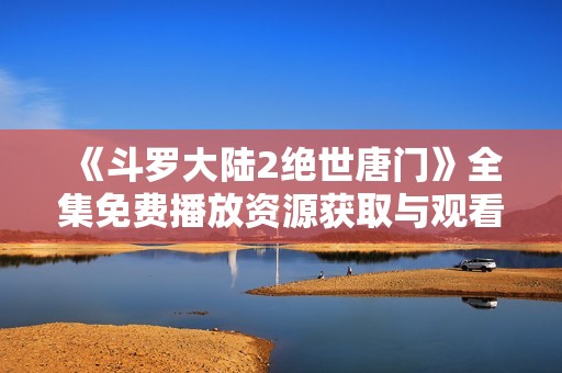 《斗罗大陆2绝世唐门》全集免费播放资源获取与观看指南