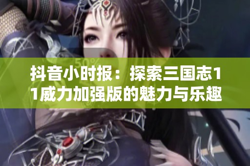 抖音小时报：探索三国志11威力加强版的魅力与乐趣