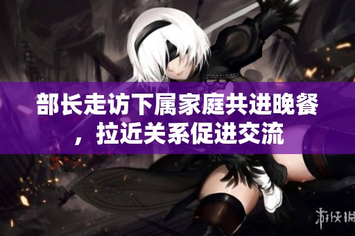 部长走访下属家庭共进晚餐，拉近关系促进交流
