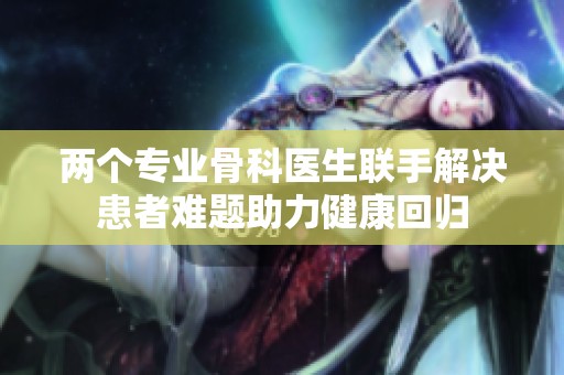 两个专业骨科医生联手解决患者难题助力健康回归