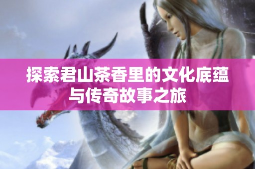 探索君山茶香里的文化底蕴与传奇故事之旅