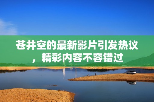 苍井空的最新影片引发热议，精彩内容不容错过
