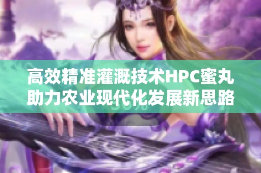 高效精准灌溉技术HPC蜜丸助力农业现代化发展新思路