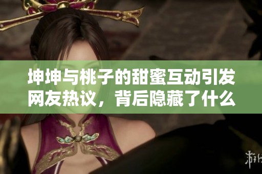 坤坤与桃子的甜蜜互动引发网友热议，背后隐藏了什么故事呢