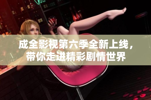 成全影视第六季全新上线，带你走进精彩剧情世界