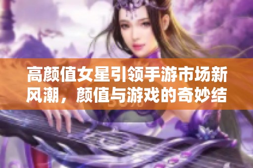 高颜值女星引领手游市场新风潮，颜值与游戏的奇妙结合