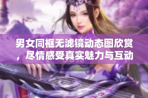 男女同框无滤镜动态图欣赏，尽情感受真实魅力与互动趣味
