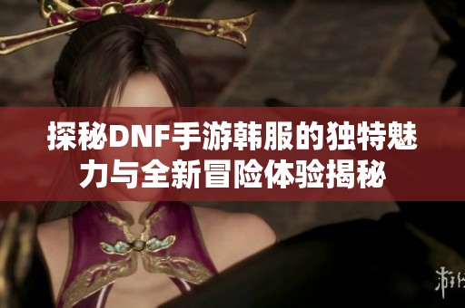 探秘DNF手游韩服的独特魅力与全新冒险体验揭秘