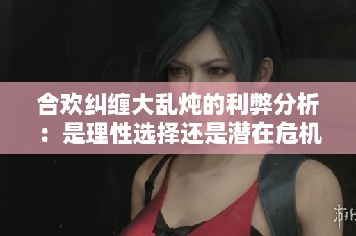 合欢纠缠大乱炖的利弊分析：是理性选择还是潜在危机
