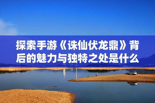 探索手游《诛仙伏龙鼎》背后的魅力与独特之处是什么