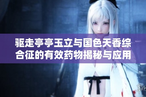 驱走亭亭玉立与国色天香综合征的有效药物揭秘与应用分享