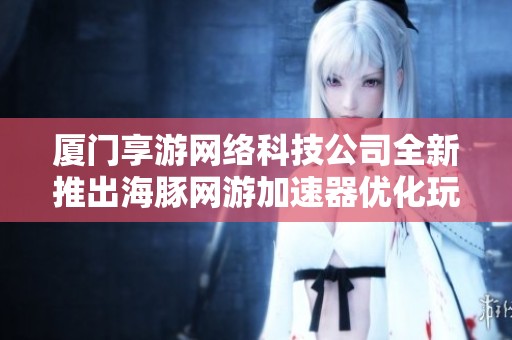 厦门享游网络科技公司全新推出海豚网游加速器优化玩家游戏体验