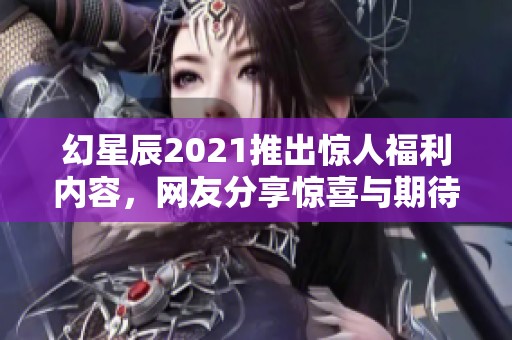 幻星辰2021推出惊人福利内容，网友分享惊喜与期待的互动体验