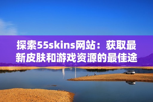 探索55skins网站：获取最新皮肤和游戏资源的最佳途径