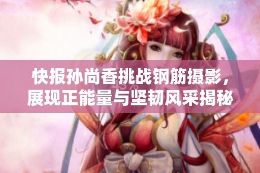 快报孙尚香挑战钢筋摄影，展现正能量与坚韧风采揭秘