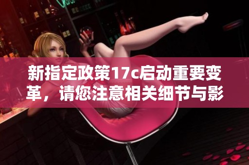 新指定政策17c启动重要变革，请您注意相关细节与影响