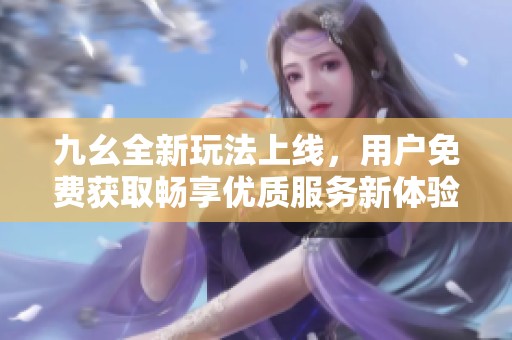 九幺全新玩法上线，用户免费获取畅享优质服务新体验