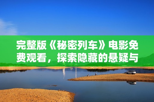 完整版《秘密列车》电影免费观看，探索隐藏的悬疑与惊悚故事