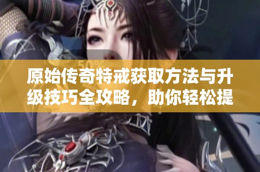 原始传奇特戒获取方法与升级技巧全攻略，助你轻松提升战力