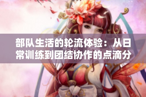 部队生活的轮流体验：从日常训练到团结协作的点滴分享