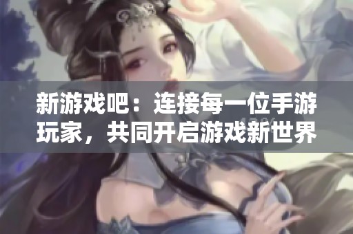 新游戏吧：连接每一位手游玩家，共同开启游戏新世界