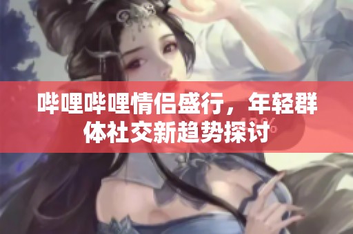 哔哩哔哩情侣盛行，年轻群体社交新趋势探讨