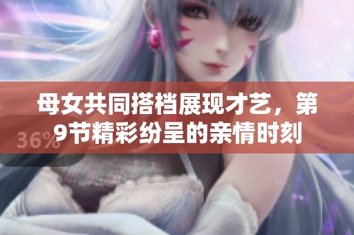 母女共同搭档展现才艺，第9节精彩纷呈的亲情时刻