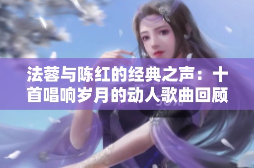 法蓉与陈红的经典之声：十首唱响岁月的动人歌曲回顾