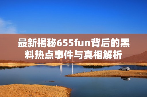最新揭秘655fun背后的黑料热点事件与真相解析