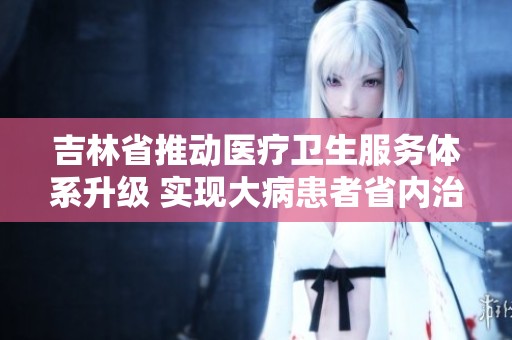 吉林省推动医疗卫生服务体系升级 实现大病患者省内治疗新目标