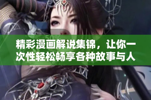 精彩漫画解说集锦，让你一次性轻松畅享各种故事与人物魅力