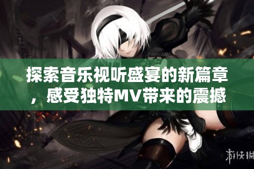 探索音乐视听盛宴的新篇章，感受独特MV带来的震撼体验
