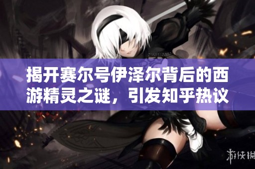 揭开赛尔号伊泽尔背后的西游精灵之谜，引发知乎热议讨论