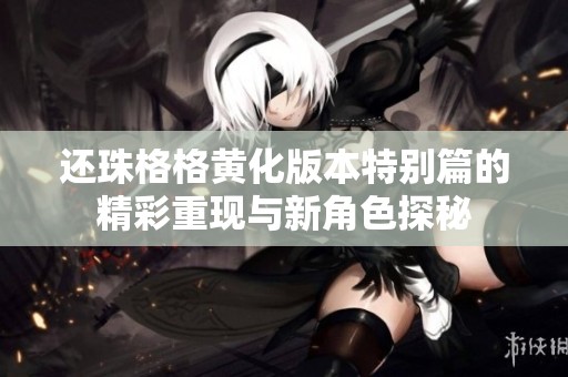还珠格格黄化版本特别篇的精彩重现与新角色探秘