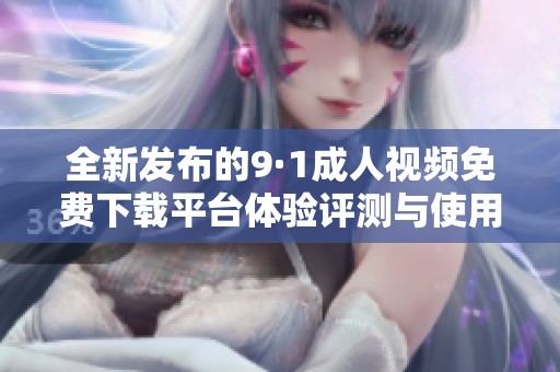 全新发布的9·1成人视频免费下载平台体验评测与使用技巧分享