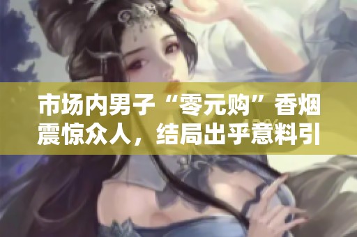 市场内男子“零元购”香烟震惊众人，结局出乎意料引发热议