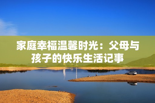 家庭幸福温馨时光：父母与孩子的快乐生活记事