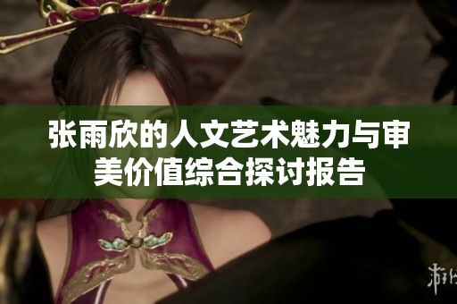 张雨欣的人文艺术魅力与审美价值综合探讨报告