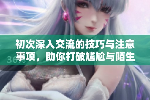 初次深入交流的技巧与注意事项，助你打破尴尬与陌生感