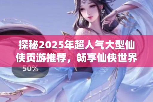 探秘2025年超人气大型仙侠页游推荐，畅享仙侠世界魅力与乐趣