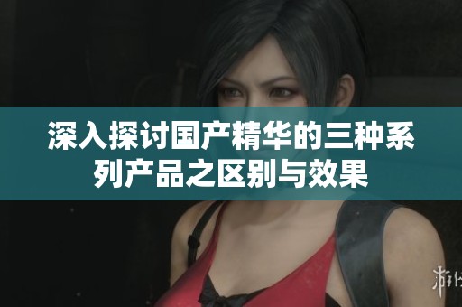 深入探讨国产精华的三种系列产品之区别与效果