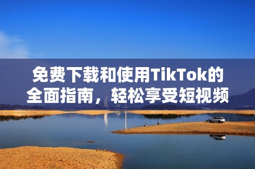 免费下载和使用TikTok的全面指南，轻松享受短视频乐趣