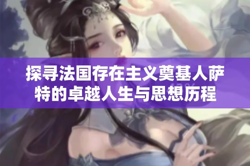 探寻法国存在主义奠基人萨特的卓越人生与思想历程