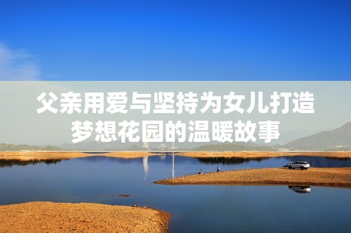 父亲用爱与坚持为女儿打造梦想花园的温暖故事