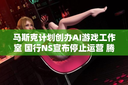 马斯克计划创办AI游戏工作室 国行NS宣布停止运营 腾讯成库洛的最大股东