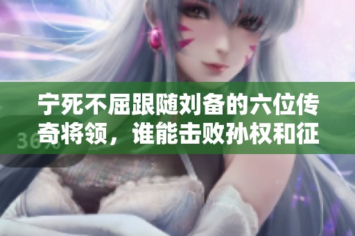 宁死不屈跟随刘备的六位传奇将领，谁能击败孙权和征服关羽