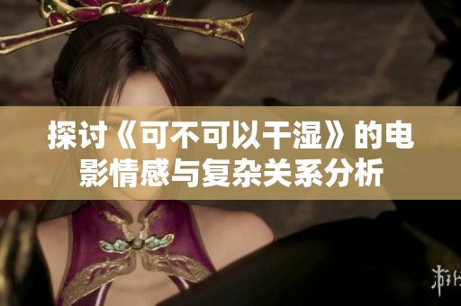 探讨《可不可以干湿》的电影情感与复杂关系分析